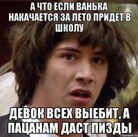 а что если ванька накачается за лето придет в школу девок всех выебит, а пацанам даст пизды