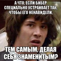 а что, если бибер специально устраивает так, чтобы его ненавидели, тем самым, делая себя знаменитым?