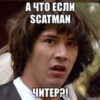 а что если scatman читер?!