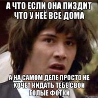 а что если она пиздит что у неё все дома а на самом деле просто не хочет кидать тебе свои голые фотки