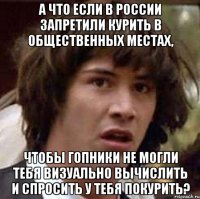 а что если в россии запретили курить в общественных местах, чтобы гопники не могли тебя визуально вычислить и спросить у тебя покурить?