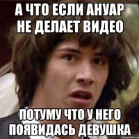 а что если ануар не делает видео потуму что у него появидась девушка