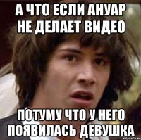 а что если ануар не делает видео потуму что у него появилась девушка