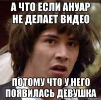 а что если ануар не делает видео потому что у него появилась девушка