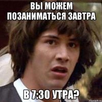 вы можем позаниматься завтра в 7:30 утра?