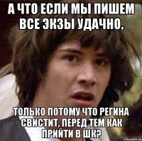 а что если мы пишем все экзы удачно, только потому что регина свистит, перед тем как прийти в шк?