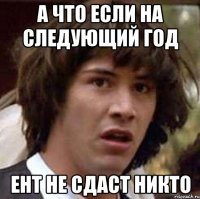 а что если на следующий год ент не сдаст никто