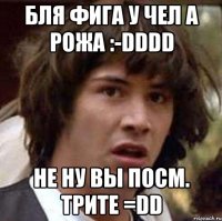 бля фига у чел а рожа :-dddd не ну вы посм. трите =dd