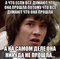 а что если все думают что она прошла потому что все думают что она прошла а на самом деле она никуда не прошла...