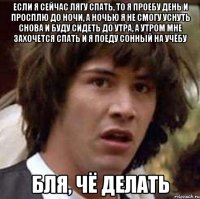 если я сейчас лягу спать, то я проебу день и просплю до ночи, а ночью я не смогу уснуть снова и буду сидеть до утра, а утром мне захочется спать и я поеду сонный на учёбу бля, чё делать