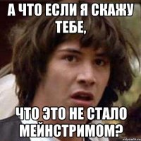 а что если я скажу тебе, что это не стало мейнстримом?