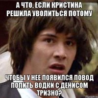 а что, если кристина решила уволиться потому чтобы у нее появился повод попить водки с денисом тризно?