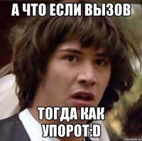 а что если вызов тогда как упорот:d