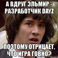 а вдруг эльмир - разработчик dayz поэтому отрицает, что игра говно?