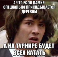 а что если дамир специально прикидывается деревом а на турнире будет всех катать