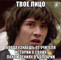 твое лицо когда узнаешь от учителя истории о своих похождениях в болгарии