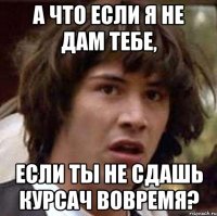 а что если я не дам тебе, если ты не сдашь курсач вовремя?