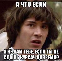 а что если я не дам тебе, если ты не сдашь курсач вовремя?