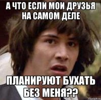 а что если мои друзья на самом деле планируют бухать без меня??