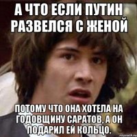 а что если путин развелся с женой потому что она хотела на годовщину саратов, а он подарил ей кольцо.