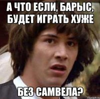 а что если, барыс, будет играть хуже без самвела?