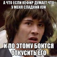 а что если кефир думает,что у меня сладкий хуй и по этому боится откусить его