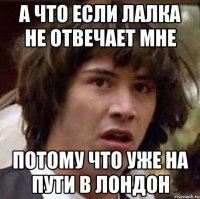 а что если лалка не отвечает мне потому что уже на пути в лондон