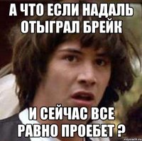 а что если надаль отыграл брейк и сейчас все равно проебет ?