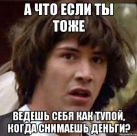 а что если ты тоже ведешь себя как тупой, когда снимаешь деньги?