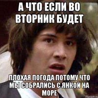 а что если во вторник будет плохая погода потому что мы собрались с янкой на море