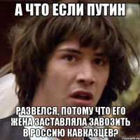 а что если путин развелся, потому что его жена заставляла завозить в россию кавказцев?