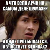 а что если арчи на самом деле шумахер и он не проебывается, а участвует в гонках?