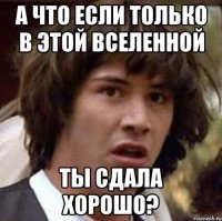 а что если только в этой вселенной ты сдала хорошо?