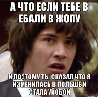 а что если тебе в ебали в жопу и поэтому ты сказал что я изменилась в польше и стала уйобой