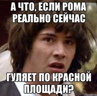 а что, если рома реально сейчас гуляет по красной площади?