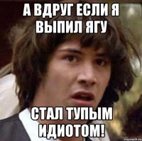 а вдруг если я выпил ягу стал тупым идиотом!