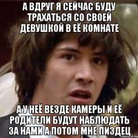 а вдруг я сейчас буду трахаться со своей девушкой в её комнате а у неё везде камеры и её родители будут наблюдать за нами а потом мне пиздец