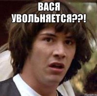 вася увольняется??! 