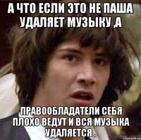 а что если это не паша удаляет музыку ,а правообладатели себя плохо ведут и вся музыка удаляется .