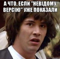 а что, если "невiдому версiю" уже показали 