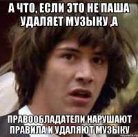 а что, если это не паша удаляет музыку ,а правообладатели нарушают правила и удаляют музыку