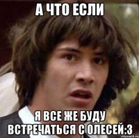 а что если я все же буду встречаться с олесей:з