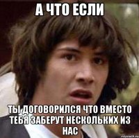 а что если ты договорился что вместо тебя заберут нескольких из нас