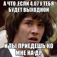 а что ,если 4.07 у тебя будет выходной и ты приедешь ко мне на др