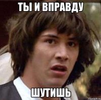 ты и вправду шутишь