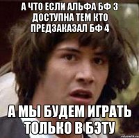 а что если альфа бф 3 доступна тем кто предзаказал бф 4 а мы будем играть только в бэту