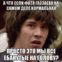 а что если фатя газзаева на самом деле нормальная просто это мы все ебанутые на голову?