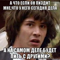 а что если он пиздит мне,что у него сегодня дела а на самом деле будет пить с другими?