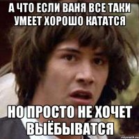 а что если ваня все таки умеет хорошо кататся но просто не хочет выёбыватся