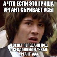 а что если это гриша ургант сбривает усы и ведет передачи под псевдонимом "иван ургант"???